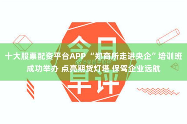 十大股票配资平台APP “郑商所走进央企”培训班成功举办 点亮期货灯塔 保驾企业远航