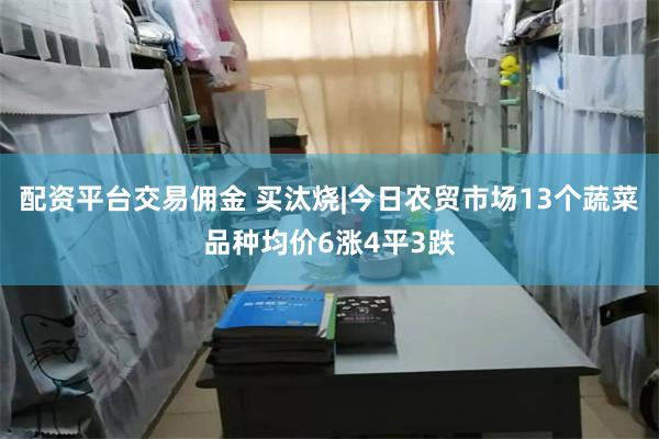 配资平台交易佣金 买汰烧|今日农贸市场13个蔬菜品种均价6涨4平3跌