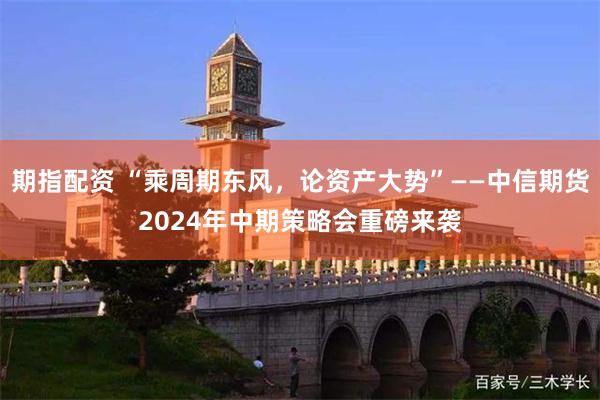 期指配资 “乘周期东风，论资产大势”——中信期货2024年中期策略会重磅来袭