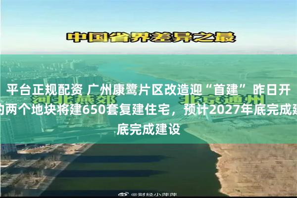 平台正规配资 广州康鹭片区改造迎“首建” 昨日开工的两个地块将建650套复建住宅，预计2027年底完成建设