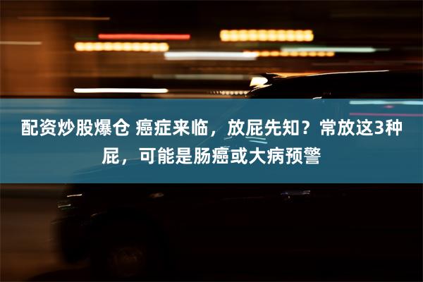 配资炒股爆仓 癌症来临，放屁先知？常放这3种屁，可能是肠癌或大病预警