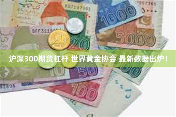 沪深300期货杠杆 世界黄金协会 最新数据出炉！