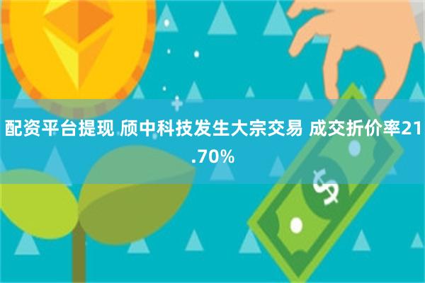 配资平台提现 颀中科技发生大宗交易 成交折价率21.70%