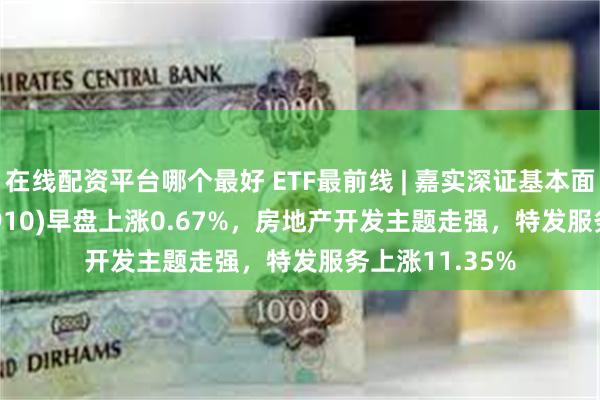 在线配资平台哪个最好 ETF最前线 | 嘉实深证基本面120ETF(159910)早盘上涨0.67%，房地产开发主题走强，特发服务上涨11.35%