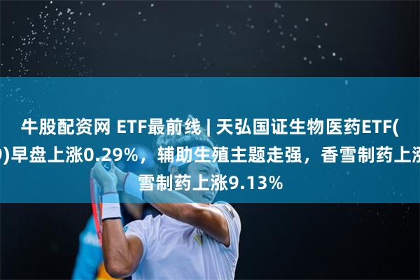 牛股配资网 ETF最前线 | 天弘国证生物医药ETF(159859)早盘上涨0.29%，辅助生殖主题走强，香雪制药上涨9.13%