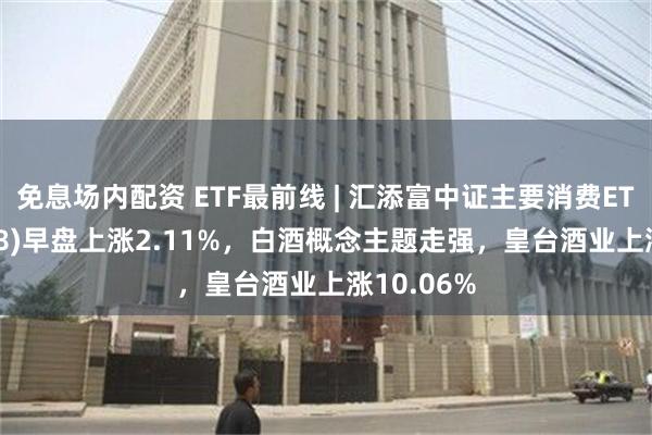 免息场内配资 ETF最前线 | 汇添富中证主要消费ETF(159928)早盘上涨2.11%，白酒概念主题走强，皇台酒业上涨10.06%