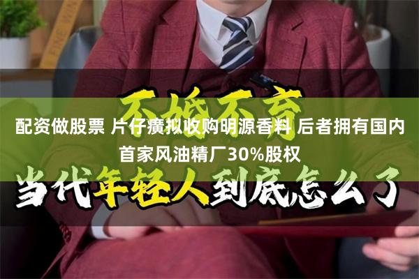 配资做股票 片仔癀拟收购明源香料 后者拥有国内首家风油精厂30%股权