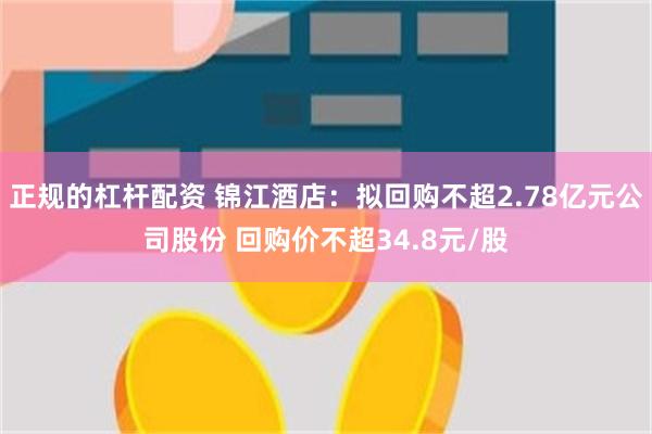 正规的杠杆配资 锦江酒店：拟回购不超2.78亿元公司股份 回购价不超34.8元/股