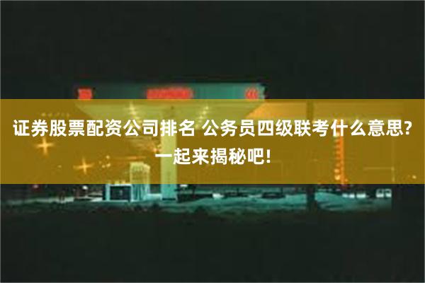 证券股票配资公司排名 公务员四级联考什么意思?一起来揭秘吧!