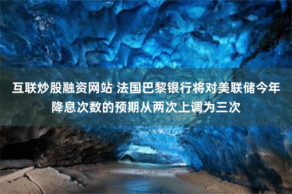 互联炒股融资网站 法国巴黎银行将对美联储今年降息次数的预期从两次上调为三次