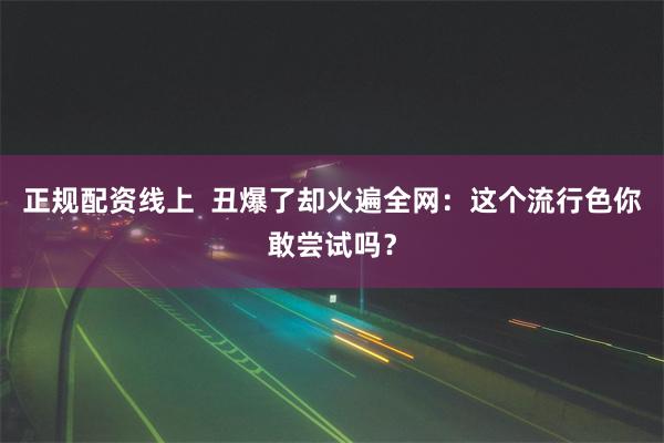 正规配资线上  丑爆了却火遍全网：这个流行色你敢尝试吗？