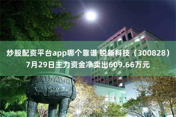 炒股配资平台app哪个靠谱 锐新科技（300828）7月29日主力资金净卖出609.66万元