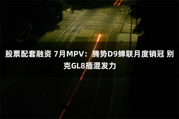 股票配套融资 7月MPV：腾势D9蝉联月度销冠 别克GL8插混发力