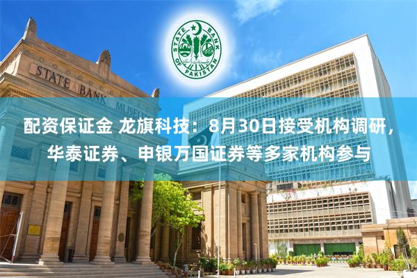 配资保证金 龙旗科技：8月30日接受机构调研，华泰证券、申银万国证券等多家机构参与