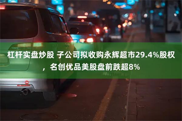 杠杆实盘炒股 子公司拟收购永辉超市29.4%股权，名创优品美股盘前跌超8%