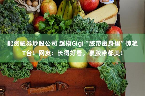 配资融券炒股公司 超模Gigi“胶带裹身裙”惊艳T台！网友：长得好看，裹胶带都美！