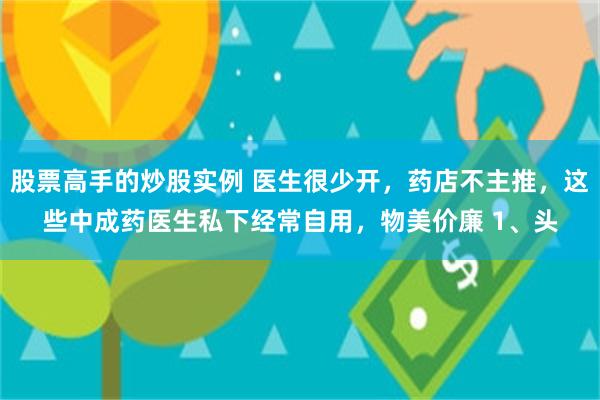 股票高手的炒股实例 医生很少开，药店不主推，这些中成药医生私下经常自用，物美价廉 1、头