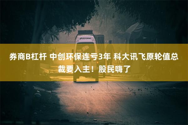 券商B杠杆 中创环保连亏3年 科大讯飞原轮值总裁要入主！股民嗨了