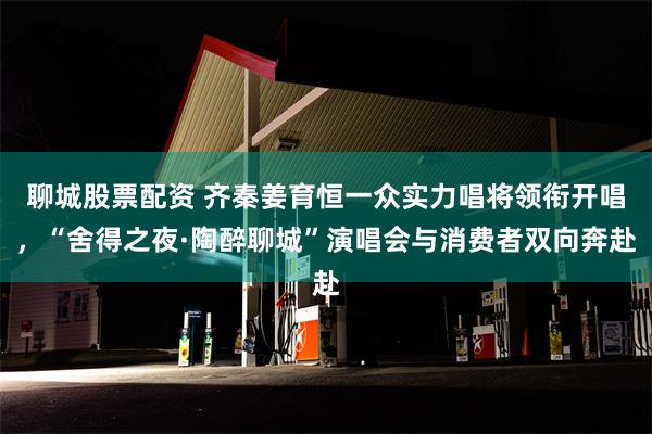 聊城股票配资 齐秦姜育恒一众实力唱将领衔开唱，“舍得之夜·陶醉聊城”演唱会与消费者双向奔赴