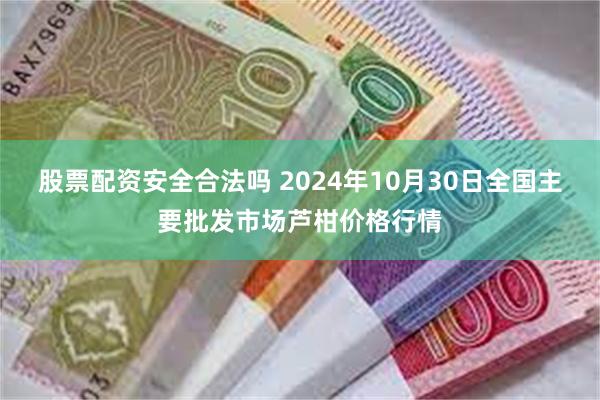 股票配资安全合法吗 2024年10月30日全国主要批发市场芦柑价格行情