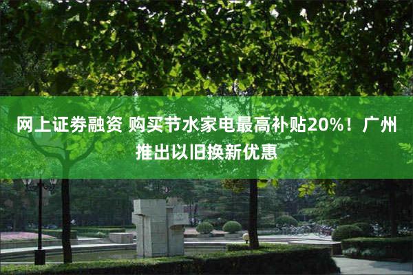 网上证劵融资 购买节水家电最高补贴20%！广州推出以旧换新优惠