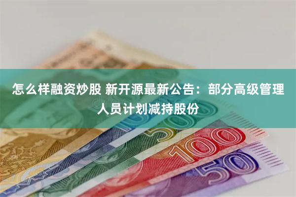 怎么样融资炒股 新开源最新公告：部分高级管理人员计划减持股份