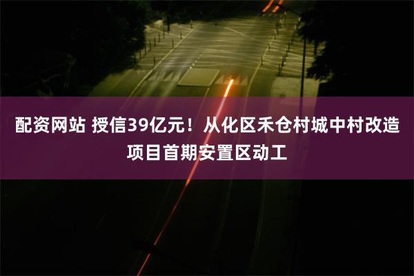 配资网站 授信39亿元！从化区禾仓村城中村改造项目首期安置区动工