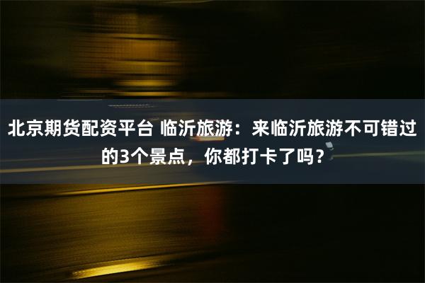 北京期货配资平台 临沂旅游：来临沂旅游不可错过的3个景点，你都打卡了吗？