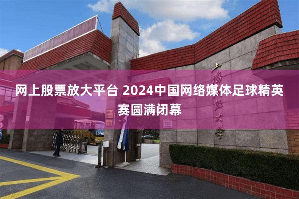 网上股票放大平台 2024中国网络媒体足球精英赛圆满闭幕