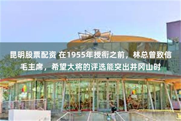 昆明股票配资 在1955年授衔之前，林总曾致信毛主席，希望大将的评选能突出井冈山时