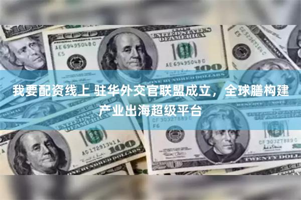 我要配资线上 驻华外交官联盟成立，全球膳构建产业出海超级平台