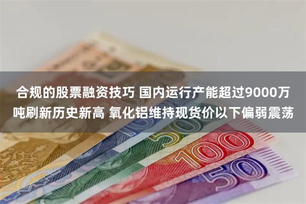 合规的股票融资技巧 国内运行产能超过9000万吨刷新历史新高 氧化铝维持现货价以下偏弱震荡