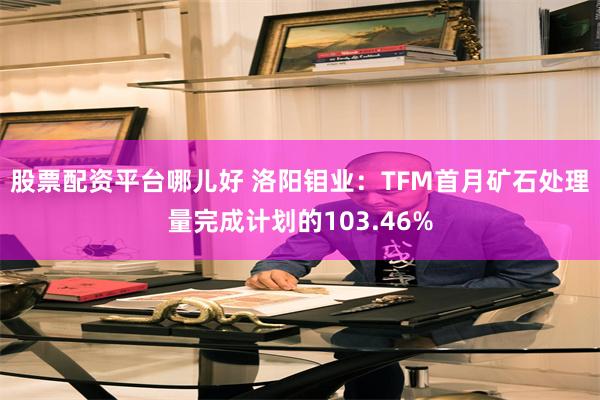 股票配资平台哪儿好 洛阳钼业：TFM首月矿石处理量完成计划的103.46%