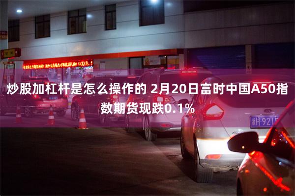 炒股加杠杆是怎么操作的 2月20日富时中国A50指数期货现跌0.1%