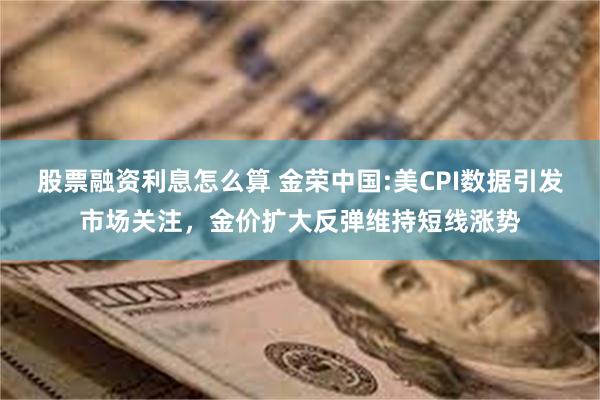 股票融资利息怎么算 金荣中国:美CPI数据引发市场关注，金价扩大反弹维持短线涨势