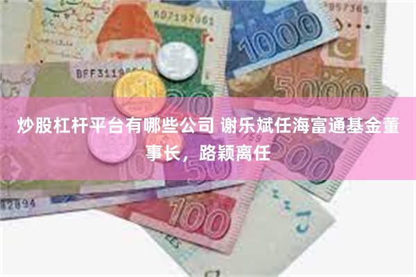炒股杠杆平台有哪些公司 谢乐斌任海富通基金董事长，路颖离任